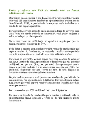 Passo 3: Ajuste seu EVA de acordo com as fontes
adicionais de renda
O próximo passo é pegar o seu EVA e subtrair dele qualquer renda
que você vai seguramente receber na aposentadoria. Podem ser os
benefícios do INSS, a previdência da empresa onde trabalha ou a
renda de um negócio paralelo.
Por exemplo, se você acredita que a aposentadoria do governo será
uma fonte de renda quando se aposentar, você pode projetar o
valor anual que receberá por ela.
Corte esse valor em 50% (veja no quadro a seguir por que eu
recomendo isso) e o exclua do EVA.
Pode fazer o mesmo com qualquer outra renda de previdência que
espera receber. E, finalmente, se pretende trabalhar meio período
durante a aposentadoria, pode deduzir esse salário também.
Voltemos ao exemplo. Vamos supor que você acabou de calcular
seu EVA (Estilo de Vida Aposentado) e descobriu que vai precisar
de R$108.000 por ano (R$9.000 por mês). Para prosseguir com a
conta, é preciso deduzir o que você espera receber do INSS. Por
exemplo, R$20.000 por ano (cerca de 50% do teto, líquido de
impostos – como visto no capítulo anterior).
Depois deduza o valor anual que espera receber da previdência de
sua empresa. Por exemplo, uns R$28.000. Por fim, deduza outros
R$24.000 que você espera receber anualmente trabalhando duas
vezes por semana.
Isso tudo reduz seu EVA de R$108.000 para R$36.000.
É a sua taxa líquida de combustão para manter o estilo de vida na
aposentadoria (EVA ajustado). Trata-se de um número muito
importante.
!
!
!
!
 