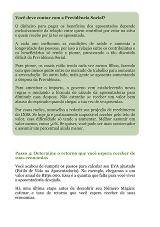 Você deve contar com a Previdência Social?
O dinheiro para pagar os benefícios dos aposentados depende
exclusivamente da relação entre quem contribui por estar na ativa
e quem recebe por já ter se aposentado.
A cada ano melhoram as condições de saúde e aumenta a
longevidade das pessoas, por isso a relação entre os contribuintes e
os beneficiários só tende a piorar, provocando o tão discutido
déficit da Previdência Social.
Para piorar, os casais estão tendo cada vez menos filhos, fazendo
com que menos gente entre no mercado de trabalho para aumentar
a arrecadação. Do outro lado, mais gente se aposenta aumentando
a despesa da Previdência.
Para amenizar o impacto, o governo vem estabelecendo novas
regras e mudando a fórmula de cálculo da aposentadoria para
diminuir essa despesa. Não estranhe se receber um valor bem
abaixo do esperado quando chegar a sua vez de se aposentar.
Por essas razões, aconselho a reduzir sua projeção de recebimento
do INSS. Se hoje já é praticamente impossível receber pelo teto do
valor, essa dificuldade só tende a aumentar. Melhor assumir um
valor menor, como 50%. Se quiser, você pode ser mais conservador
e assumir um percentual ainda menor.
!
!
Passo 4: Determine o retorno que você espera receber de
suas economias
Você acabou de cumprir os passos para calcular seu EVA ajustado
(Estilo de Vida na Aposentadoria). No exemplo, chegamos a um
valor anual de R$36.000. Essa é a quantia que falta para você viver
a aposentadoria desejada.
Há uma última etapa antes de descobrir seu Número Mágico:
estimar a taxa de retorno que você espera receber de suas
economias.
 
