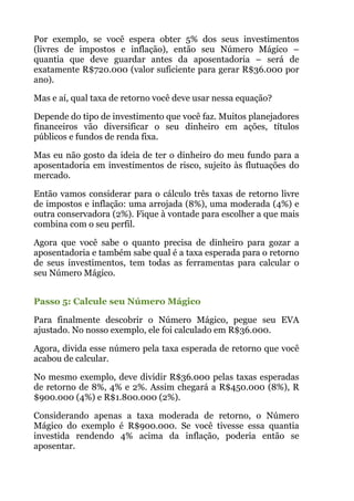 Por exemplo, se você espera obter 5% dos seus investimentos
(livres de impostos e inflação), então seu Número Mágico –
quantia que deve guardar antes da aposentadoria – será de
exatamente R$720.000 (valor suficiente para gerar R$36.000 por
ano).
Mas e aí, qual taxa de retorno você deve usar nessa equação?
Depende do tipo de investimento que você faz. Muitos planejadores
financeiros vão diversificar o seu dinheiro em ações, títulos
públicos e fundos de renda fixa.
Mas eu não gosto da ideia de ter o dinheiro do meu fundo para a
aposentadoria em investimentos de risco, sujeito às flutuações do
mercado.
Então vamos considerar para o cálculo três taxas de retorno livre
de impostos e inflação: uma arrojada (8%), uma moderada (4%) e
outra conservadora (2%). Fique à vontade para escolher a que mais
combina com o seu perfil.
Agora que você sabe o quanto precisa de dinheiro para gozar a
aposentadoria e também sabe qual é a taxa esperada para o retorno
de seus investimentos, tem todas as ferramentas para calcular o
seu Número Mágico.
 
Passo 5: Calcule seu Número Mágico
Para finalmente descobrir o Número Mágico, pegue seu EVA
ajustado. No nosso exemplo, ele foi calculado em R$36.000.
Agora, divida esse número pela taxa esperada de retorno que você
acabou de calcular.
No mesmo exemplo, deve dividir R$36.000 pelas taxas esperadas
de retorno de 8%, 4% e 2%. Assim chegará a R$450.000 (8%), R
$900.000 (4%) e R$1.800.000 (2%).
Considerando apenas a taxa moderada de retorno, o Número
Mágico do exemplo é R$900.000. Se você tivesse essa quantia
investida rendendo 4% acima da inflação, poderia então se
aposentar.
 