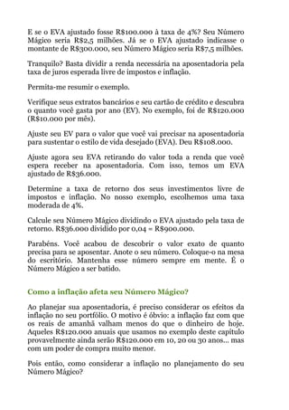 E se o EVA ajustado fosse R$100.000 à taxa de 4%? Seu Número
Mágico seria R$2,5 milhões. Já se o EVA ajustado indicasse o
montante de R$300.000, seu Número Mágico seria R$7,5 milhões.
Tranquilo? Basta dividir a renda necessária na aposentadoria pela
taxa de juros esperada livre de impostos e inflação.
Permita-me resumir o exemplo.
Verifique seus extratos bancários e seu cartão de crédito e descubra
o quanto você gasta por ano (EV). No exemplo, foi de R$120.000
(R$10.000 por mês).
Ajuste seu EV para o valor que você vai precisar na aposentadoria
para sustentar o estilo de vida desejado (EVA). Deu R$108.000.
Ajuste agora seu EVA retirando do valor toda a renda que você
espera receber na aposentadoria. Com isso, temos um EVA
ajustado de R$36.000.
Determine a taxa de retorno dos seus investimentos livre de
impostos e inflação. No nosso exemplo, escolhemos uma taxa
moderada de 4%.
Calcule seu Número Mágico dividindo o EVA ajustado pela taxa de
retorno. R$36.000 dividido por 0,04 = R$900.000.
Parabéns. Você acabou de descobrir o valor exato de quanto
precisa para se aposentar. Anote o seu número. Coloque-o na mesa
do escritório. Mantenha esse número sempre em mente. É o
Número Mágico a ser batido.
 
Como a inflação afeta seu Número Mágico?
Ao planejar sua aposentadoria, é preciso considerar os efeitos da
inflação no seu portfólio. O motivo é óbvio: a inflação faz com que
os reais de amanhã valham menos do que o dinheiro de hoje.
Aqueles R$120.000 anuais que usamos no exemplo deste capítulo
provavelmente ainda serão R$120.000 em 10, 20 ou 30 anos... mas
com um poder de compra muito menor.
Pois então, como considerar a inflação no planejamento do seu
Número Mágico?
 