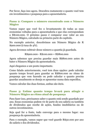 Por favor, faça isso agora. Descubra exatamente o quanto você tem
em investimentos e poupança para a aposentadoria.
 
Passo 2: Compare o número encontrado com o Número
Mágico
Vamos supor que você fez o levantamento de todas as suas
economias voltadas para a aposentadoria e que elas correspondam
a R$100.000. O próximo passo é comparar esse valor ao seu
Número Mágico, calculado na primeira parte do capítulo.
No exemplo anterior, descobrimos um Número Mágico de R
$900.000 (à taxa de 4%).
Agora devemos subtrair desse número a quantia já guardada.
R$900.000 - R$100.000 = R$800.000
Agora sabemos que precisa guardar mais R$800.000 antes de
bater o Número Mágico da aposentadoria.
Aqui chegamos a um ponto importante.
Como falado anteriormente, você tem duas opções: pode calcular
quanto tempo levará para guardar os R$800.000 no ritmo de
poupança que vem fazendo ou pode calcular o quanto precisa
guardar anualmente se deseja se aposentar numa data específica.
Vamos calcular das duas formas, ambas são úteis.
 
Passo 3: Estime quanto tempo levará para atingir o
Número Mágico ao ritmo atual de poupança
Para fazer isso, precisamos saber o quanto está sendo guardado por
ano. Essas economias podem vir de parte do seu salário ou também
de dividendos que recebe de ações, fundos imobiliários ou de
outros investimentos.
Seja qual for a fonte, tudo converge para o mesmo lugar: sua
poupança da aposentadoria.
Para o exemplo, vamos supor que você guarde R$50.000 por ano
do salário e dos dividendos.
 