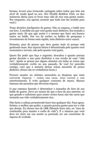 formas, levará uma tremenda vantagem sobre todos que têm um
nível de renda igual ao seu. (No Wealth Builders Club, eu dou
inúmeras ideias para se levar uma vida de rico sem gastar muito.
Por enquanto, vou apenas assumir que tudo isso faz sentido para
você.)
Tome decisões inteligentes de gastos. Não se esqueça, o balde tem
um furo. À medida em que você ganha mais dinheiro, fica tentado a
gastar mais. Só que agir assim é o mesmo que fazer um buraco
maior no balde. Em vez de encher os baldes de poupança e
investimento de forma mais rápida, todo dinheiro extra vazará.
Portanto, pare de pensar que deve gastar mais só porque está
ganhando mais. Sua riqueza futura é determinada pelo quanto você
economiza e investe, não pelo quanto você gasta.
Quero lhe pedir que faça o seguinte: descubra o quanto precisa
gastar durante o ano para desfrutar a sua versão de uma “vida
rica”. Ajuda se pensar por alguns minutos em todas as coisas que
verdadeiramente curtiu no ano passado. Se você for parecido
comigo, verá que a maioria dessas coisas necessita de pouco
dinheiro. (Esses são os verdadeiros luxos.)
Procure manter no mínimo necessário as despesas que mais
corroem riqueza – como sua casa, seus carros e seu
entretenimento. E evite qualquer consumo de marca. Marcas
famosas são parasitas que devoram riqueza.
O que estamos fazendo é determinar o tamanho do furo de seu
balde de gastos. Deve ser menor do que o furo do ano anterior, só
que grande o suficiente para conter certos luxos não tão caros que
tornarão sua vida verdadeiramente rica.
Não baixe a cabeça prometendo fazer isso qualquer dia. Faça agora.
Estime, o melhor que puder, o quanto precisa gastar para ter a vida
que deseja. Eu chamo isso de LBR (lifestyle burn rate, ou “taxa de
combustão para manter o estilo de vida”). É o número que você
deve ter claro em sua mente se pretende ser um construtor de
riqueza de verdade.
 
!
!
 