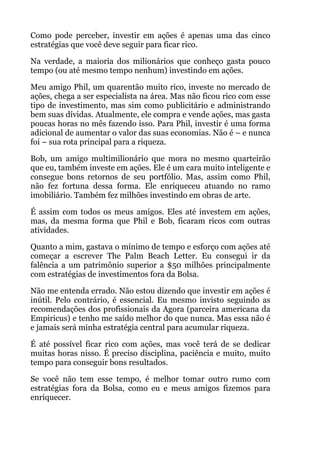 Como pode perceber, investir em ações é apenas uma das cinco
estratégias que você deve seguir para ficar rico.
Na verdade, a maioria dos milionários que conheço gasta pouco
tempo (ou até mesmo tempo nenhum) investindo em ações.
Meu amigo Phil, um quarentão muito rico, investe no mercado de
ações, chega a ser especialista na área. Mas não ficou rico com esse
tipo de investimento, mas sim como publicitário e administrando
bem suas dívidas. Atualmente, ele compra e vende ações, mas gasta
poucas horas no mês fazendo isso. Para Phil, investir é uma forma
adicional de aumentar o valor das suas economias. Não é – e nunca
foi – sua rota principal para a riqueza.
Bob, um amigo multimilionário que mora no mesmo quarteirão
que eu, também investe em ações. Ele é um cara muito inteligente e
consegue bons retornos de seu portfólio. Mas, assim como Phil,
não fez fortuna dessa forma. Ele enriqueceu atuando no ramo
imobiliário. Também fez milhões investindo em obras de arte.
É assim com todos os meus amigos. Eles até investem em ações,
mas, da mesma forma que Phil e Bob, ficaram ricos com outras
atividades.
Quanto a mim, gastava o mínimo de tempo e esforço com ações até
começar a escrever The Palm Beach Letter. Eu consegui ir da
falência a um patrimônio superior a $50 milhões principalmente
com estratégias de investimentos fora da Bolsa.
Não me entenda errado. Não estou dizendo que investir em ações é
inútil. Pelo contrário, é essencial. Eu mesmo invisto seguindo as
recomendações dos profissionais da Agora (parceira americana da
Empiricus) e tenho me saído melhor do que nunca. Mas essa não é
e jamais será minha estratégia central para acumular riqueza.
É até possível ficar rico com ações, mas você terá de se dedicar
muitas horas nisso. É preciso disciplina, paciência e muito, muito
tempo para conseguir bons resultados.
Se você não tem esse tempo, é melhor tomar outro rumo com
estratégias fora da Bolsa, como eu e meus amigos fizemos para
enriquecer.
 
