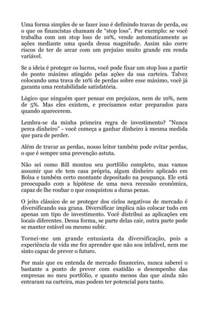 Uma forma simples de se fazer isso é definindo travas de perda, ou
o que os financistas chamam de “stop loss”. Por exemplo: se você
trabalha com um stop loss de 10%, vende automaticamente as
ações mediante uma queda dessa magnitude. Assim não corre
riscos de ter de arcar com um prejuízo muito grande em renda
variável.
Se a ideia é proteger os lucros, você pode fixar um stop loss a partir
do ponto máximo atingido pelas ações da sua carteira. Talvez
colocando uma trava de 10% de perdas sobre esse máximo, você já
garanta uma rentabilidade satisfatória.
Lógico que ninguém quer pensar em prejuízos, nem de 10%, nem
de 5%. Mas eles existem, e precisamos estar preparados para
quando aparecerem.
Lembra-se da minha primeira regra de investimento? "Nunca
perca dinheiro” - você começa a ganhar dinheiro à mesma medida
que para de perder.
Além de travar as perdas, nosso leitor também pode evitar perdas,
o que é sempre uma prevenção astuta.
Não sei como Bill montou seu portfólio completo, mas vamos
assumir que ele tem casa própria, algum dinheiro aplicado em
Bolsa e também certo montante depositado na poupança. Ele está
preocupado com a hipótese de uma nova recessão econômica,
capaz de lhe roubar o que conquistou a duras penas.
O jeito clássico de se proteger dos ciclos negativos de mercado é
diversificando sua grana. Diversificar implica não colocar tudo em
apenas um tipo de investimento. Você distribui as aplicações em
locais diferentes. Dessa forma, se parte delas cair, outra parte pode
se manter estável ou mesmo subir.
Tornei-me um grande entusiasta da diversificação, pois a
experiência de vida me fez aprender que não sou infalível, nem me
sinto capaz de prever o futuro.
Por mais que eu entenda de mercado financeiro, nunca saberei o
bastante a ponto de prever com exatidão o desempenho das
empresas no meu portfólio, e quanto menos das que ainda não
entraram na carteira, mas podem ter potencial para tanto.
 