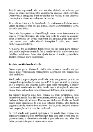 Estaria me enganando de uma maneira ridícula se achasse que
todos os meus investimentos constituem apostas 100% corretas.
Quanto mais arrogante é um investidor em relação a suas próprias
convicções, maiores suas chances de quebra.
Diversificar é um ato de humildade. Eu divido meu dinheiro entre
várias aplicações pois sei que nunca estarei completamente certo
em cada uma delas.
Gosto de interpretar a diversificação como uma ferramenta de
seguro. Frequentemente, ela exige um custo (o custo de assumir
taxas de retorno um pouco menores). No entanto, pago esse custo
com prazer para poder dormir tranquilo à noite, sem perder
dinheiro com idiotices.
A maioria dos consultores financeiros vai lhe dizer para montar
uma combinação entre renda fixa e renda variável, embora sem dar
detalhes adicionais. Isso não ajuda tanto, é muito generalista.
Prefiro ser mais claro e específico.
 
Invista em títulos de dívida
Como regra geral, títulos de dívida são menos arriscados do que
ações, pois representam empréstimos acordados sob parâmetros
bem definidos.
Você pode comprar papéis de dívida tanto do governo quanto de
companhias privadas. Mesmo que o PIB do país vá mal ou mesmo
que a empresa não registre lucros num dado trimestre, o credor
continuará recebendo seu filão desde que a situação do devedor
não se torne crítica (um caso extremo de falência, por exemplo).
Eu sempre reservo uma bela porção do meu patrimônio para
investir em renda fixa. Historicamente, coloco aqui o dobro do que
dedico à Bolsa de Valores. Embora os títulos de dívida no Brasil
sejam mais arriscados do que nos Estados Unidos, eles também
pagam taxas de retorno bem maiores. Então, acho razoável manter
essa proporção de 2:1 também no Brasil.
Se você ainda não possui aplicações em renda fixa, recomendo
começar o quanto antes. Obviamente, faça esse início com base no
passo-a-passo, e não colocando toda a grana de uma vez. Mas não
deixe para depois, pois a espera custa caro.
 
