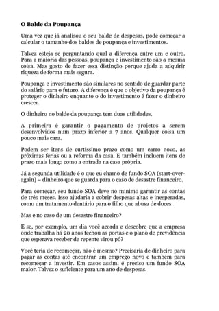 O Balde da Poupança
Uma vez que já analisou o seu balde de despesas, pode começar a
calcular o tamanho dos baldes de poupança e investimentos.
Talvez esteja se perguntando qual a diferença entre um e outro.
Para a maioria das pessoas, poupança e investimento são a mesma
coisa. Mas gosto de fazer essa distinção porque ajuda a adquirir
riqueza de forma mais segura.
Poupança e investimento são similares no sentido de guardar parte
do salário para o futuro. A diferença é que o objetivo da poupança é
proteger o dinheiro enquanto o do investimento é fazer o dinheiro
crescer.
O dinheiro no balde da poupança tem duas utilidades.
A primeira é garantir o pagamento de projetos a serem
desenvolvidos num prazo inferior a 7 anos. Qualquer coisa um
pouco mais cara.
Podem ser itens de curtíssimo prazo como um carro novo, as
próximas férias ou a reforma da casa. E também incluem itens de
prazo mais longo como a entrada na casa própria.
Já a segunda utilidade é o que eu chamo de fundo SOA (start-over-
again) – dinheiro que se guarda para o caso de desastre financeiro.
Para começar, seu fundo SOA deve no mínimo garantir as contas
de três meses. Isso ajudaria a cobrir despesas altas e inesperadas,
como um tratamento dentário para o filho que abusa de doces.
Mas e no caso de um desastre financeiro?
E se, por exemplo, um dia você acorda e descobre que a empresa
onde trabalha há 20 anos fechou as portas e o plano de previdência
que esperava receber de repente virou pó?
Você teria de recomeçar, não é mesmo? Precisaria de dinheiro para
pagar as contas até encontrar um emprego novo e também para
recomeçar a investir. Em casos assim, é preciso um fundo SOA
maior. Talvez o suficiente para um ano de despesas.
 