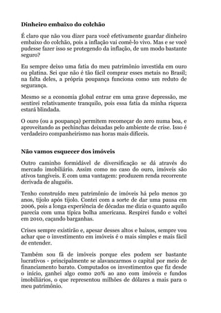 Dinheiro embaixo do colchão
É claro que não vou dizer para você efetivamente guardar dinheiro
embaixo do colchão, pois a inflação vai comê-lo vivo. Mas e se você
pudesse fazer isso se protegendo da inflação, de um modo bastante
seguro?
Eu sempre deixo uma fatia do meu patrimônio investida em ouro
ou platina. Sei que não é tão fácil comprar esses metais no Brasil;
na falta deles, a própria poupança funciona como um reduto de
segurança.
Mesmo se a economia global entrar em uma grave depressão, me
sentirei relativamente tranquilo, pois essa fatia da minha riqueza
estará blindada.
O ouro (ou a poupança) permitem recomeçar do zero numa boa, e
aproveitando as pechinchas deixadas pelo ambiente de crise. Isso é
verdadeiro companheirismo nas horas mais difíceis.
 
Não vamos esquecer dos imóveis
Outro caminho formidável de diversificação se dá através do
mercado imobiliário. Assim como no caso do ouro, imóveis são
ativos tangíveis. E com uma vantagem: produzem renda recorrente
derivada de aluguéis.
Tenho construído meu patrimônio de imóveis há pelo menos 30
anos, tijolo após tijolo. Contei com a sorte de dar uma pausa em
2006, pois a longa experiência de décadas me dizia o quanto aquilo
parecia com uma típica bolha americana. Respirei fundo e voltei
em 2010, caçando barganhas.
Crises sempre existirão e, apesar desses altos e baixos, sempre vou
achar que o investimento em imóveis é o mais simples e mais fácil
de entender.
Também sou fã de imóveis porque eles podem ser bastante
lucrativos - principalmente se alavancarmos o capital por meio de
financiamento barato. Computados os investimentos que fiz desde
o início, ganhei algo como 20% ao ano com imóveis e fundos
imobiliários, o que representou milhões de dólares a mais para o
meu patrimônio.
 