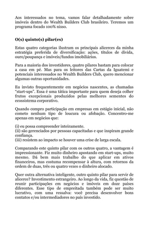 Aos interessados no tema, vamos falar detalhadamente sobre
imóveis dentro do Wealth Builders Club brasileiro. Teremos um
programa focado 100% nisso.
 
O(s) quinto(s) pilar(es)
Estas quatro categorias ilustram os principais alicerces da minha
estratégia preferida de diversificação: ações, títulos de dívida,
ouro/poupança e imóveis/fundos imobiliários.
Para a maioria dos investidores, quatro pilares bastam para colocar
a casa em pé. Mas para os leitores das Cartas da Iguatemi e
potenciais interessados no Wealth Builders Club, quero mencionar
algumas outras oportunidades.
Eu invisto frequentemente em negócios nascentes, as chamadas
“start-ups”. Essa é uma tática importante para quem deseja colher
frutos excepcionais produzidos pelas melhores sementes do
ecossistema corporativo.
Quando compro participação em empresas em estágio inicial, não
cometo nenhum tipo de loucura ou afobação. Concentro-me
apenas em negócios que:
(i) eu possa compreender inteiramente. 
(ii) são gerenciados por pessoas capacitadas e que inspiram grande
confiança. 
(iii) resistem ao impacto se houver uma crise de larga escala.
Comparando este quinto pilar com os outros quatro, a vantagem é
impressionante. Fiz muito dinheiro apostando em start-ups, muito
mesmo. Dá bem mais trabalho do que aplicar em ativos
financeiros, mas costuma recompensar à altura, com retornos da
ordem de duas, três ou quatro vezes o dinheiro alocado.
Quer outra alternativa inteligente, outro quinto pilar para servir de
alicerce? Investimento estrangeiro. Ao longo da vida, fiz questão de
reunir participações em negócios e imóveis em doze países
diferentes. Esse tipo de empreitada também pode ser muito
lucrativo, com uma ressalva: você precisa desenvolver bons
contatos e/ou intermediadores no país investido.
 
