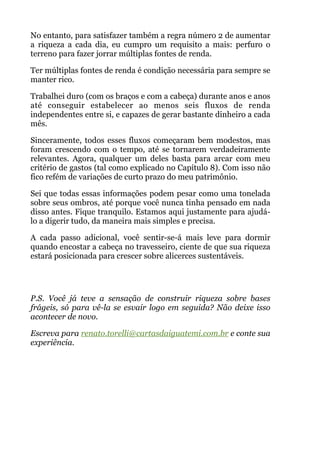 No entanto, para satisfazer também a regra número 2 de aumentar
a riqueza a cada dia, eu cumpro um requisito a mais: perfuro o
terreno para fazer jorrar múltiplas fontes de renda.
Ter múltiplas fontes de renda é condição necessária para sempre se
manter rico.
Trabalhei duro (com os braços e com a cabeça) durante anos e anos
até conseguir estabelecer ao menos seis fluxos de renda
independentes entre si, e capazes de gerar bastante dinheiro a cada
mês.
Sinceramente, todos esses fluxos começaram bem modestos, mas
foram crescendo com o tempo, até se tornarem verdadeiramente
relevantes. Agora, qualquer um deles basta para arcar com meu
critério de gastos (tal como explicado no Capítulo 8). Com isso não
fico refém de variações de curto prazo do meu patrimônio.
Sei que todas essas informações podem pesar como uma tonelada
sobre seus ombros, até porque você nunca tinha pensado em nada
disso antes. Fique tranquilo. Estamos aqui justamente para ajudá-
lo a digerir tudo, da maneira mais simples e precisa.
A cada passo adicional, você sentir-se-á mais leve para dormir
quando encostar a cabeça no travesseiro, ciente de que sua riqueza
estará posicionada para crescer sobre alicerces sustentáveis.
 
!
P.S. Você já teve a sensação de construir riqueza sobre bases
frágeis, só para vê-la se esvair logo em seguida? Não deixe isso
acontecer de novo.
Escreva para renato.torelli@cartasdaiguatemi.com.br e conte sua
experiência.
!
 