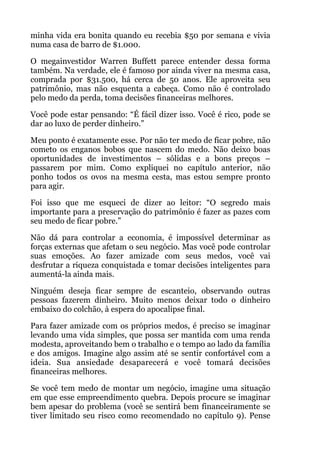minha vida era bonita quando eu recebia $50 por semana e vivia
numa casa de barro de $1.000.
O megainvestidor Warren Buffett parece entender dessa forma
também. Na verdade, ele é famoso por ainda viver na mesma casa,
comprada por $31.500, há cerca de 50 anos. Ele aproveita seu
patrimônio, mas não esquenta a cabeça. Como não é controlado
pelo medo da perda, toma decisões financeiras melhores.
Você pode estar pensando: “É fácil dizer isso. Você é rico, pode se
dar ao luxo de perder dinheiro.”
Meu ponto é exatamente esse. Por não ter medo de ficar pobre, não
cometo os enganos bobos que nascem do medo. Não deixo boas
oportunidades de investimentos – sólidas e a bons preços –
passarem por mim. Como expliquei no capítulo anterior, não
ponho todos os ovos na mesma cesta, mas estou sempre pronto
para agir.
Foi isso que me esqueci de dizer ao leitor: “O segredo mais
importante para a preservação do patrimônio é fazer as pazes com
seu medo de ficar pobre.”
Não dá para controlar a economia, é impossível determinar as
forças externas que afetam o seu negócio. Mas você pode controlar
suas emoções. Ao fazer amizade com seus medos, você vai
desfrutar a riqueza conquistada e tomar decisões inteligentes para
aumentá-la ainda mais.
Ninguém deseja ficar sempre de escanteio, observando outras
pessoas fazerem dinheiro. Muito menos deixar todo o dinheiro
embaixo do colchão, à espera do apocalipse final.
Para fazer amizade com os próprios medos, é preciso se imaginar
levando uma vida simples, que possa ser mantida com uma renda
modesta, aproveitando bem o trabalho e o tempo ao lado da família
e dos amigos. Imagine algo assim até se sentir confortável com a
ideia. Sua ansiedade desaparecerá e você tomará decisões
financeiras melhores.
Se você tem medo de montar um negócio, imagine uma situação
em que esse empreendimento quebra. Depois procure se imaginar
bem apesar do problema (você se sentirá bem financeiramente se
tiver limitado seu risco como recomendado no capítulo 9). Pense
 