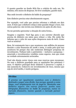 O quanto guardar no fundo SOA fica a critério de cada um. No
mínimo, três meses de despesas. Se tiver condições, guarde mais.
Mas onde investir o dinheiro do balde da poupança?
Este dinheiro precisa estar absolutamente seguro.
Por exemplo, você sabe que precisa reformar o telhado em dois
anos. É bom que o dinheiro esteja à mão quando chegar a hora. Em
outras palavras: não invista esse dinheiro em ações de alto risco.
Ou me permita apresentar a situação de outra forma...
Imagine o seguinte. Você liga para o seu corretor dizendo que
precisa de dinheiro em mãos para refazer a vida. Ele então lhe
informa que o valor de suas ações despencou mais de 60%. Como
você se sentiria?
Bem, foi exatamente isso o que aconteceu com milhões de pessoas
durante a crise financeira de 2008 e 2009. A razão pela qual isso
aconteceu foi porque elas não souberam distinguir poupança de
investimento. Tinham todo o patrimônio – inclusive a poupança –
amarrado a investimentos vendidos como seguros, mas que eram
na verdade extremamente arriscados.
Você não deseja correr riscos com suas reservas para recomeçar.
Ou com o dinheiro guardado para as aquisições dos próximos 7
anos. O objetivo principal desse dinheiro é preservar o capital, e
não aumenta-lo. Colocá-lo em investimentos de risco, mesmo que
seja de nível médio, é muito perigoso.
!
!
!
!
!
!
!
Dívidas
É preciso ser igualmente cauteloso com o dinheiro
destinado a pagar uma dívida. Isso porque, quando a conta
chega, você simplesmente tem de pagá-la. Mantenha esse
dinheiro seguro. Em outras palavras, ponha suas
obrigações financeiras no balde de poupança, nunca no
mercado financeiro, mesmo quando o mercado parecer
seguro.
 