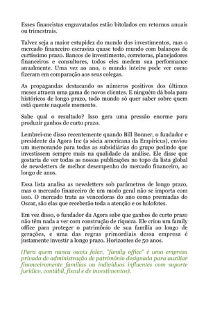 Esses financistas engravatados estão bitolados em retornos anuais
ou trimestrais.
Talvez seja a maior estupidez do mundo dos investimentos, mas o
mercado financeiro escraviza quase todo mundo com balanços de
curtíssimo prazo. Bancos de investimento, corretoras, planejadores
financeiros e consultores, todos eles medem sua performance
anualmente. Uma vez ao ano, o mundo inteiro pode ver como
fizeram em comparação aos seus colegas.
As propagandas destacando os números positivos dos últimos
meses atraem uma gama de novos clientes. E ninguém dá bola para
históricos de longo prazo, todo mundo só quer saber sobre quem
está quente naquele momento.
Sabe qual o resultado? Isso gera uma pressão enorme para
produzir ganhos de curto prazo.
Lembrei-me disso recentemente quando Bill Bonner, o fundador e
presidente da Agora Inc (a sócia americana da Empiricus), enviou
um memorando para todas as subsidiárias do grupo pedindo que
investissem sempre mais na qualidade da análise. Ele disse que
gostaria de ver todas as nossas publicações no topo da lista global
de newsletters de melhor desempenho do mercado financeiro, ao
longo de anos.
Essa lista analisa as newsletters sob parâmetros de longo prazo,
mas o mercado financeiro de um modo geral não se importa com
isso. O mercado trata as vencedoras do ano como premiadas do
Oscar, são elas que receberão toda a atenção e os holofotes.
Em vez disso, o fundador da Agora sabe que ganhos de curto prazo
não têm nada a ver com construção de riqueza. Ele criou um family
office para proteger o patrimônio de sua família ao longo de
gerações, e uma das regras primordiais dessa empresa é
justamente investir a longo prazo. Horizontes de 50 anos.
(Para quem nunca ouviu falar, "family office" é uma empresa
privada de administração de patrimônio designada para auxiliar
financeiramente famílias ou indivíduos influentes com suporte
jurídico, contábil, fiscal e de investimentos).
 