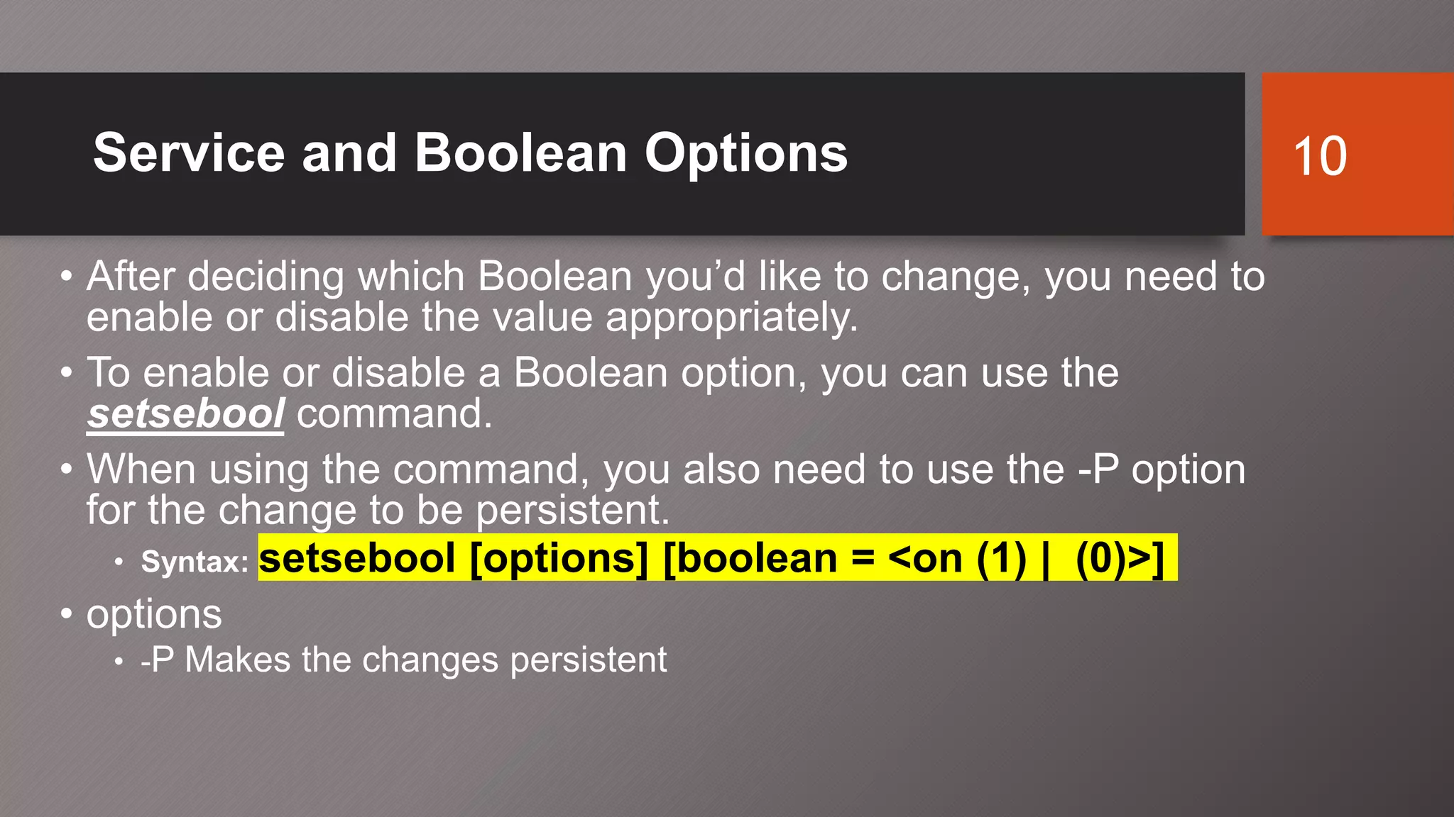 Service and Boolean Options
• After deciding which Boolean you’d like to change, you need to
enable or disable the value appropriately.
• To enable or disable a Boolean option, you can use the
setsebool command.
• When using the command, you also need to use the -P option
for the change to be persistent.
• Syntax: setsebool [options] [boolean = <on (1) | (0)>]
• options
• -P Makes the changes persistent
10
 