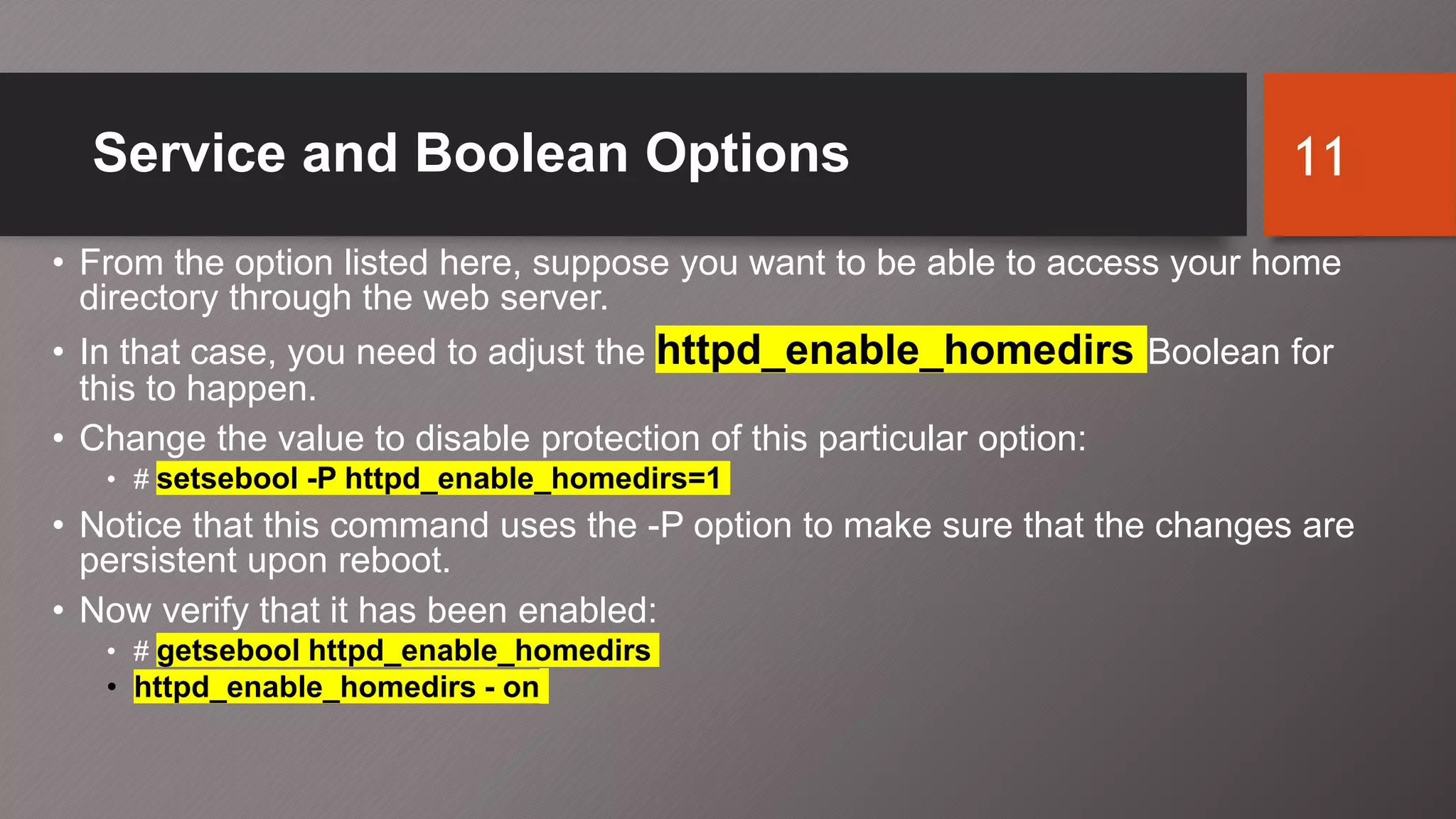 Service and Boolean Options
• From the option listed here, suppose you want to be able to access your home
directory through the web server.
• In that case, you need to adjust the httpd_enable_homedirs Boolean for
this to happen.
• Change the value to disable protection of this particular option:
• # setsebool -P httpd_enable_homedirs=1
• Notice that this command uses the -P option to make sure that the changes are
persistent upon reboot.
• Now verify that it has been enabled:
• # getsebool httpd_enable_homedirs
• httpd_enable_homedirs - on
11
 