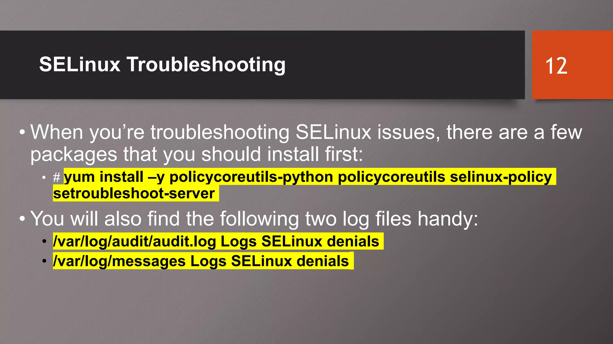 SELinux Troubleshooting
• When you’re troubleshooting SELinux issues, there are a few
packages that you should install first:
• # yum install –y policycoreutils-python policycoreutils selinux-policy
setroubleshoot-server
• You will also find the following two log files handy:
• /var/log/audit/audit.log Logs SELinux denials
• /var/log/messages Logs SELinux denials
12
 