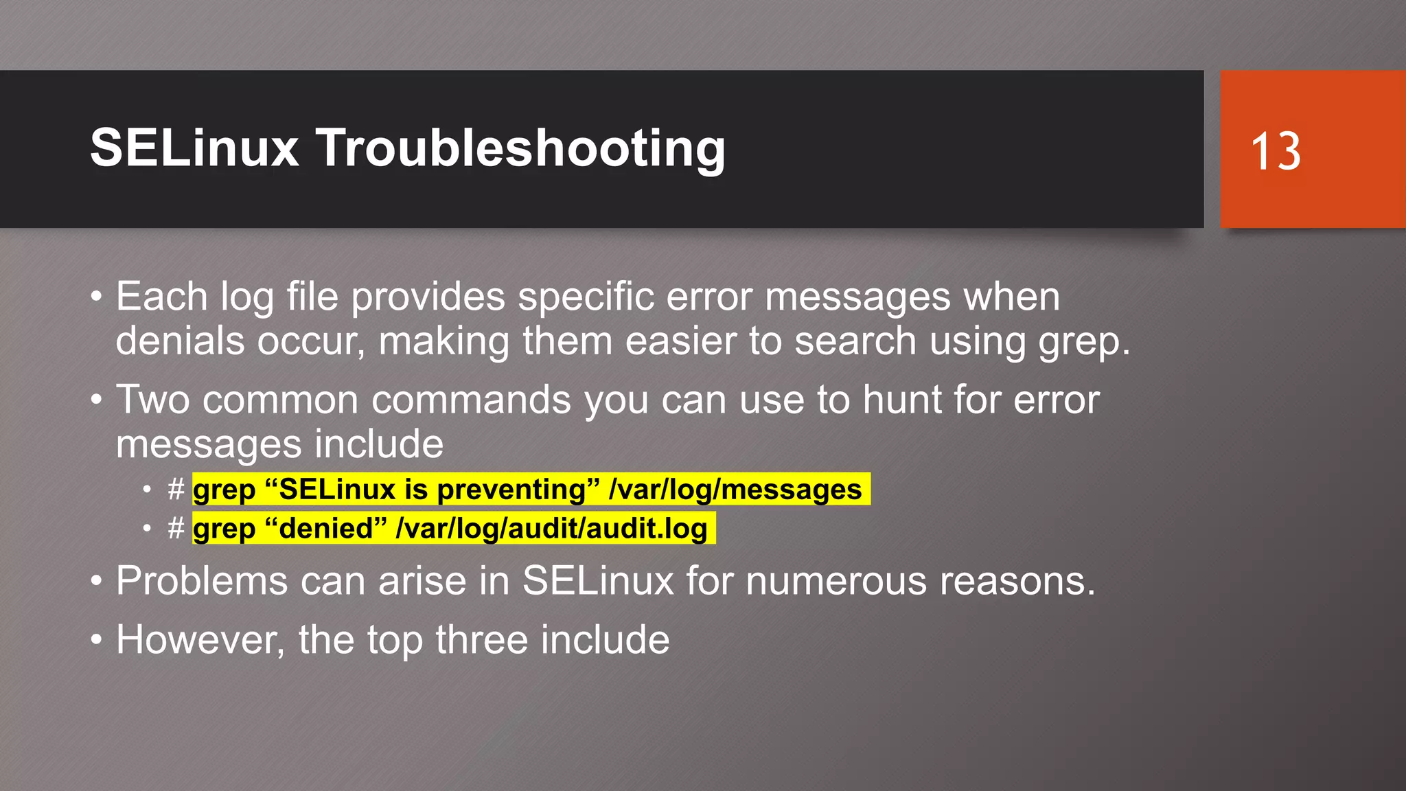 SELinux Troubleshooting
• Each log file provides specific error messages when
denials occur, making them easier to search using grep.
• Two common commands you can use to hunt for error
messages include
• # grep “SELinux is preventing” /var/log/messages
• # grep “denied” /var/log/audit/audit.log
• Problems can arise in SELinux for numerous reasons.
• However, the top three include
13
 