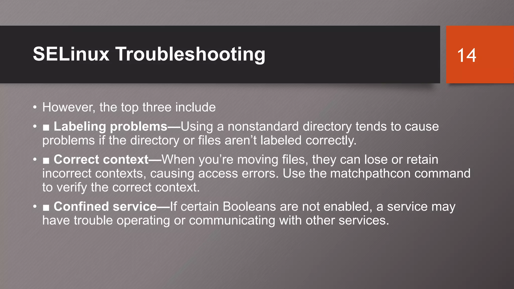 SELinux Troubleshooting
• However, the top three include
• ■ Labeling problems—Using a nonstandard directory tends to cause
problems if the directory or files aren’t labeled correctly.
• ■ Correct context—When you’re moving files, they can lose or retain
incorrect contexts, causing access errors. Use the matchpathcon command
to verify the correct context.
• ■ Confined service—If certain Booleans are not enabled, a service may
have trouble operating or communicating with other services.
14
 