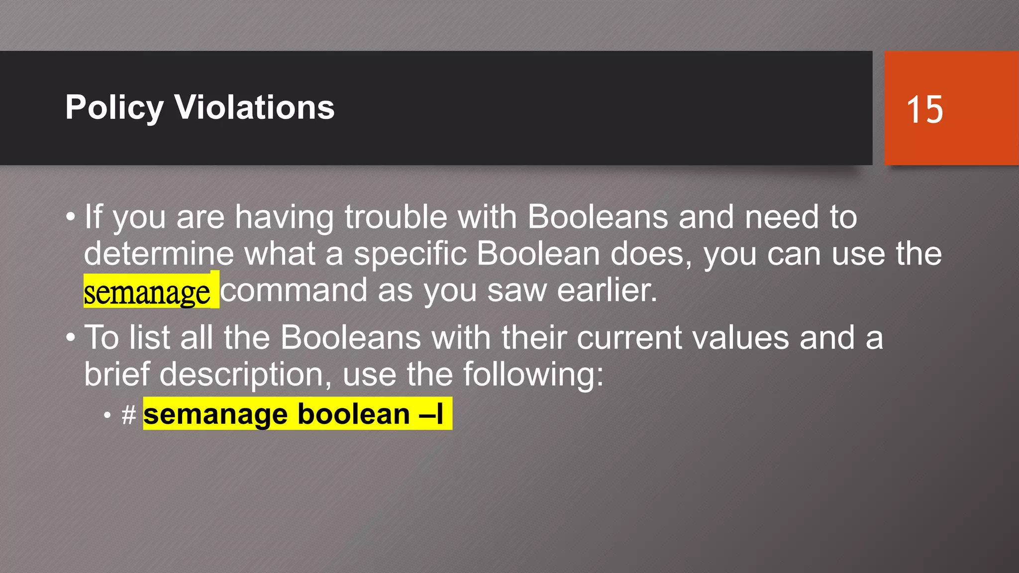 Policy Violations
• If you are having trouble with Booleans and need to
determine what a specific Boolean does, you can use the
semanage command as you saw earlier.
• To list all the Booleans with their current values and a
brief description, use the following:
• # semanage boolean –l
15
 