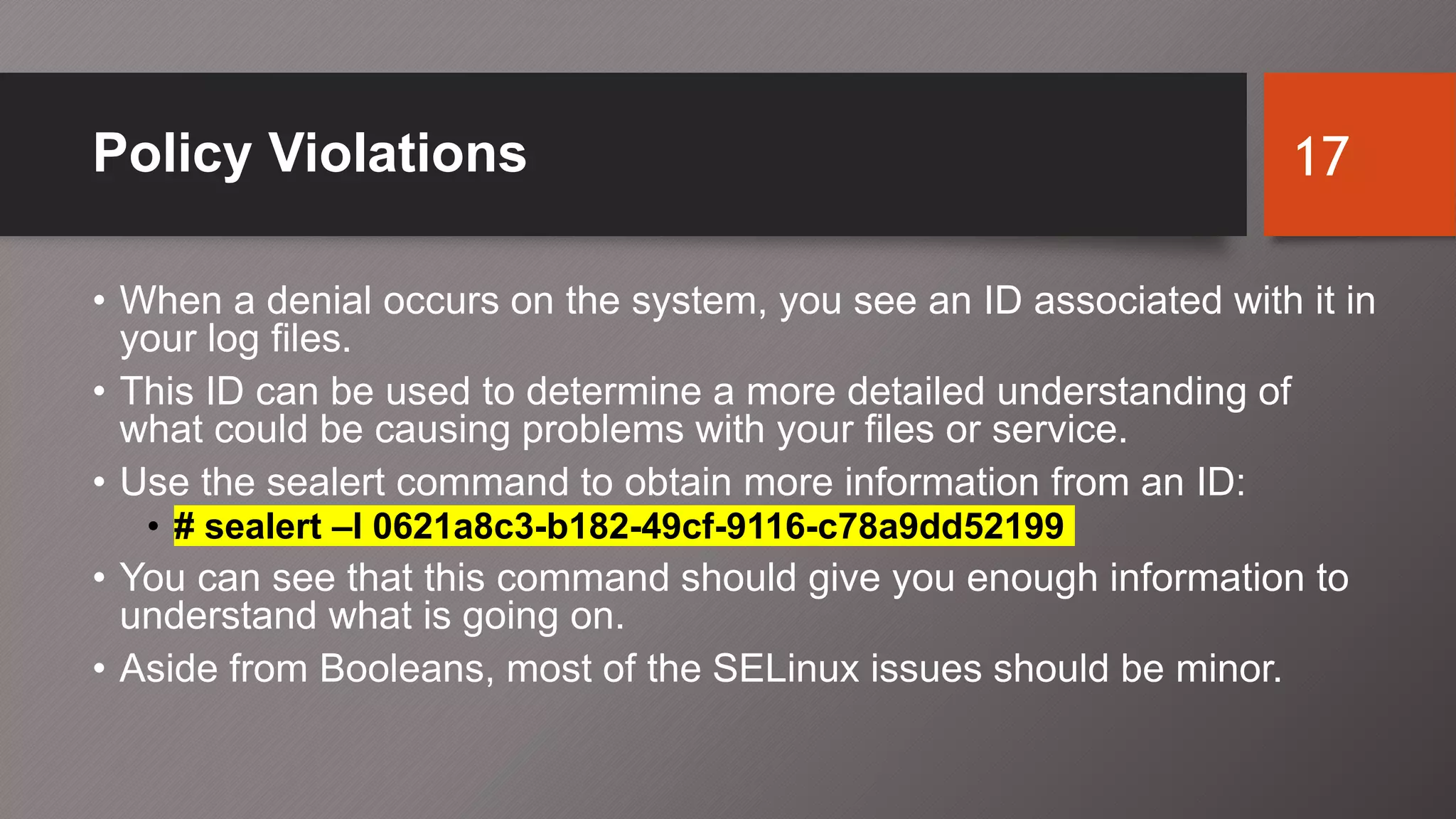 Policy Violations
• When a denial occurs on the system, you see an ID associated with it in
your log files.
• This ID can be used to determine a more detailed understanding of
what could be causing problems with your files or service.
• Use the sealert command to obtain more information from an ID:
• # sealert –l 0621a8c3-b182-49cf-9116-c78a9dd52199
• You can see that this command should give you enough information to
understand what is going on.
• Aside from Booleans, most of the SELinux issues should be minor.
17
 