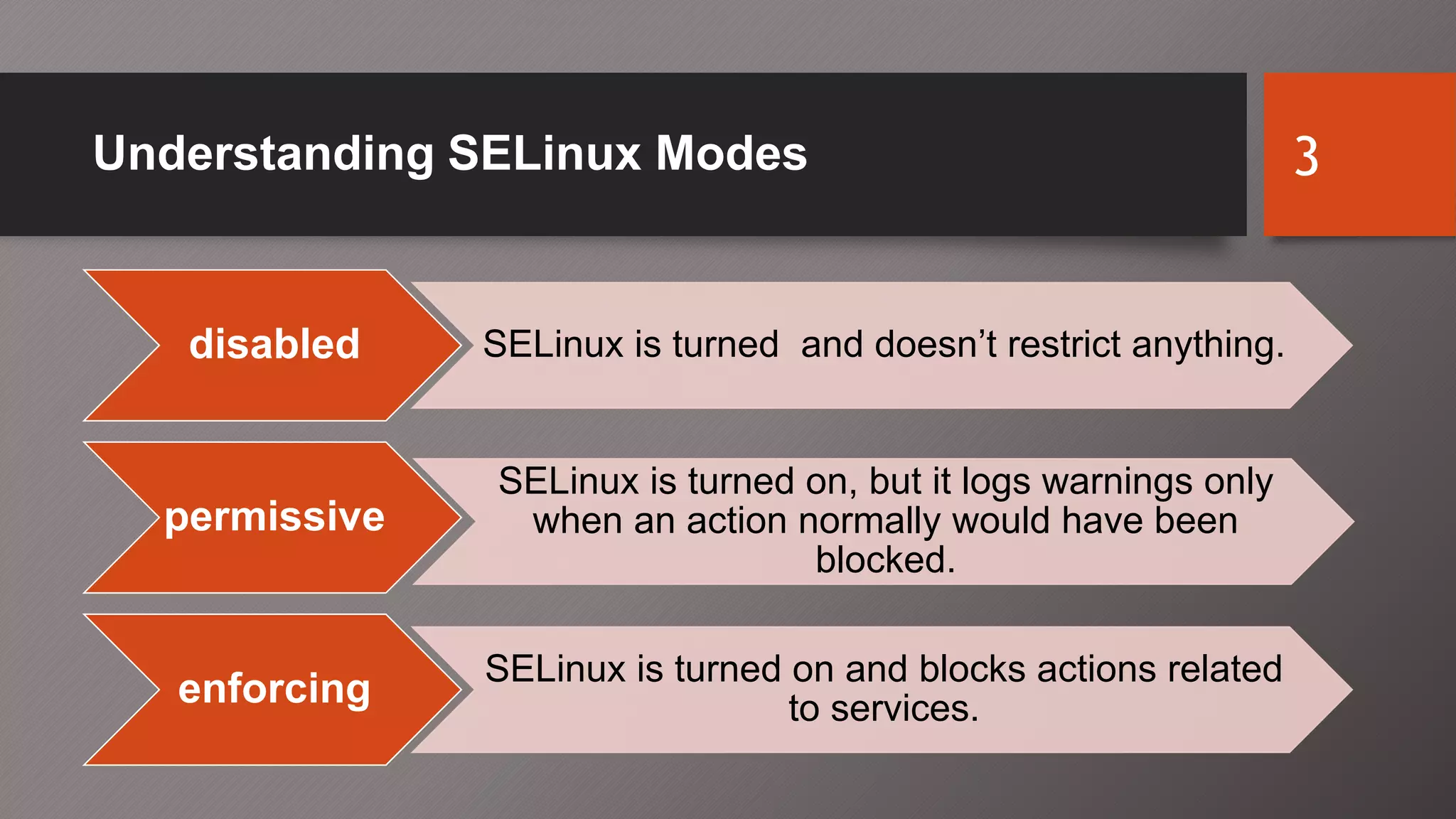Understanding SELinux Modes 3
disabled SELinux is turned and doesn’t restrict anything.
permissive
SELinux is turned on, but it logs warnings only
when an action normally would have been
blocked.
enforcing SELinux is turned on and blocks actions related
to services.
 