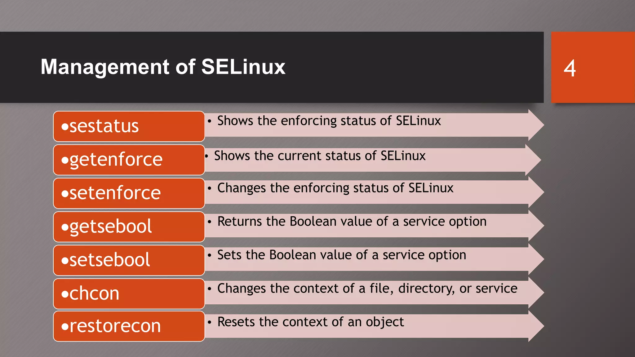 Management of SELinux 4
• Shows the current status of SELinux
sestatus • Shows the enforcing status of SELinux
getenforce
• Changes the enforcing status of SELinux
setenforce
• Returns the Boolean value of a service option
getsebool
• Sets the Boolean value of a service option
setsebool
• Changes the context of a file, directory, or service
chcon
• Resets the context of an object
restorecon
 