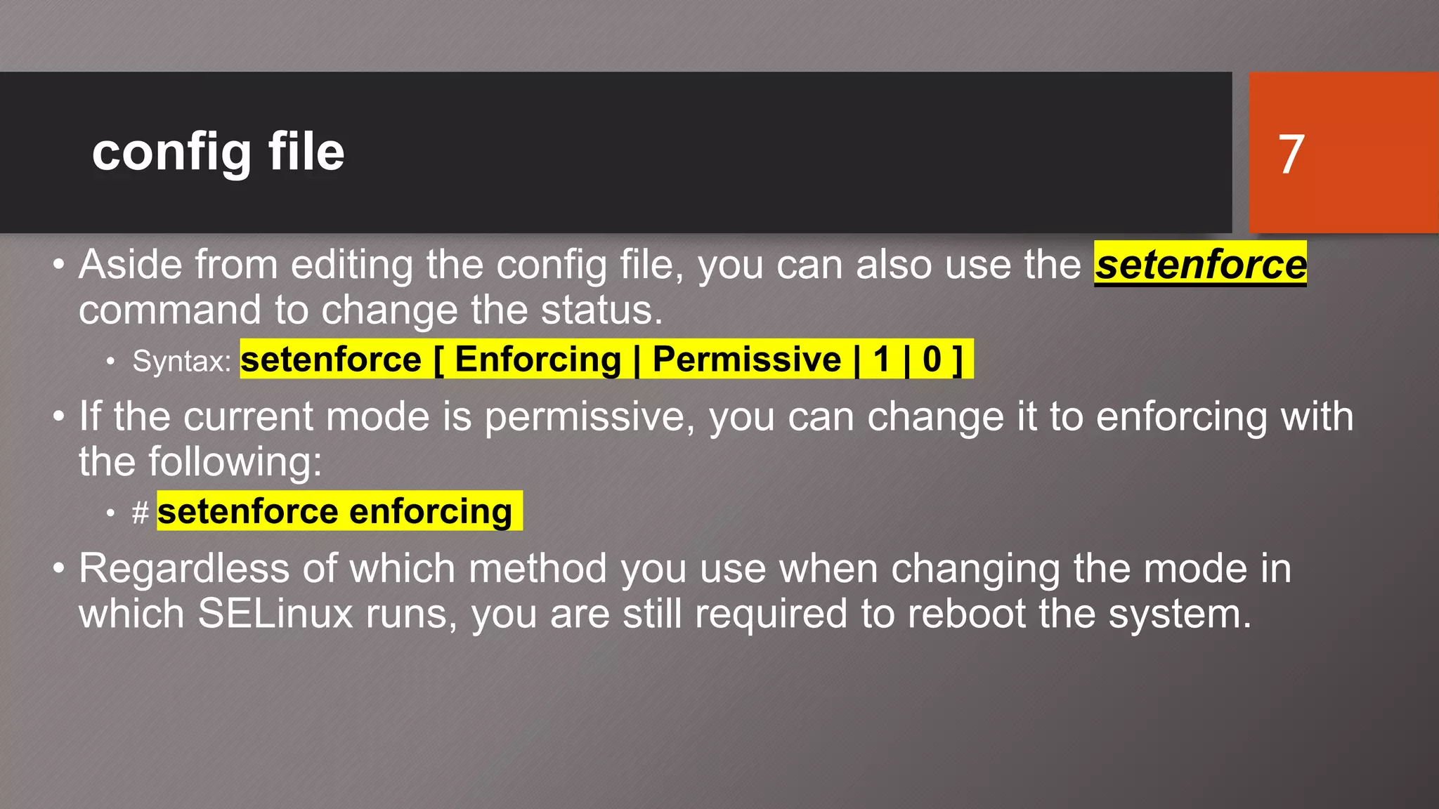 config file
• Aside from editing the config file, you can also use the setenforce
command to change the status.
• Syntax: setenforce [ Enforcing | Permissive | 1 | 0 ]
• If the current mode is permissive, you can change it to enforcing with
the following:
• # setenforce enforcing
• Regardless of which method you use when changing the mode in
which SELinux runs, you are still required to reboot the system.
7
 