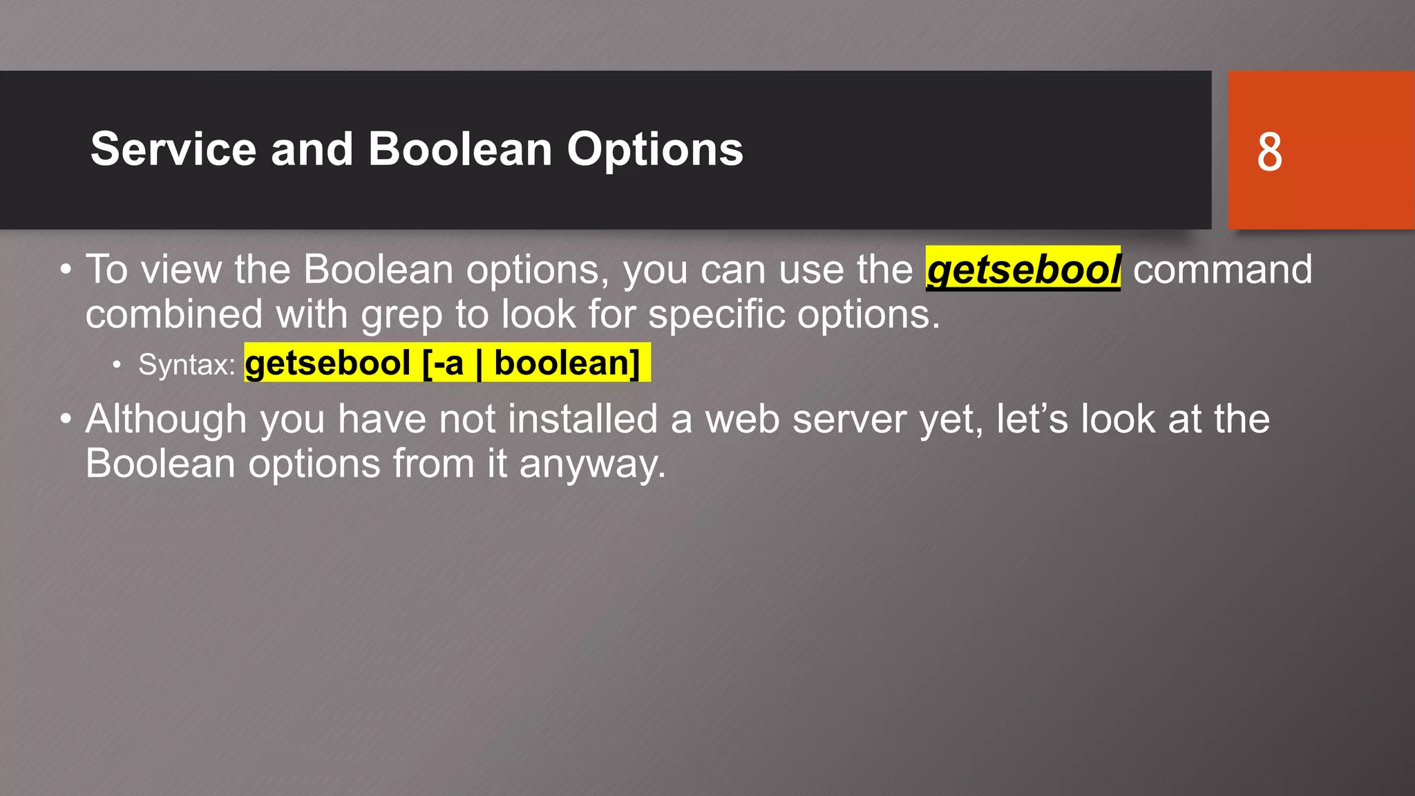 Service and Boolean Options
• To view the Boolean options, you can use the getsebool command
combined with grep to look for specific options.
• Syntax: getsebool [-a | boolean]
• Although you have not installed a web server yet, let’s look at the
Boolean options from it anyway.
8
 