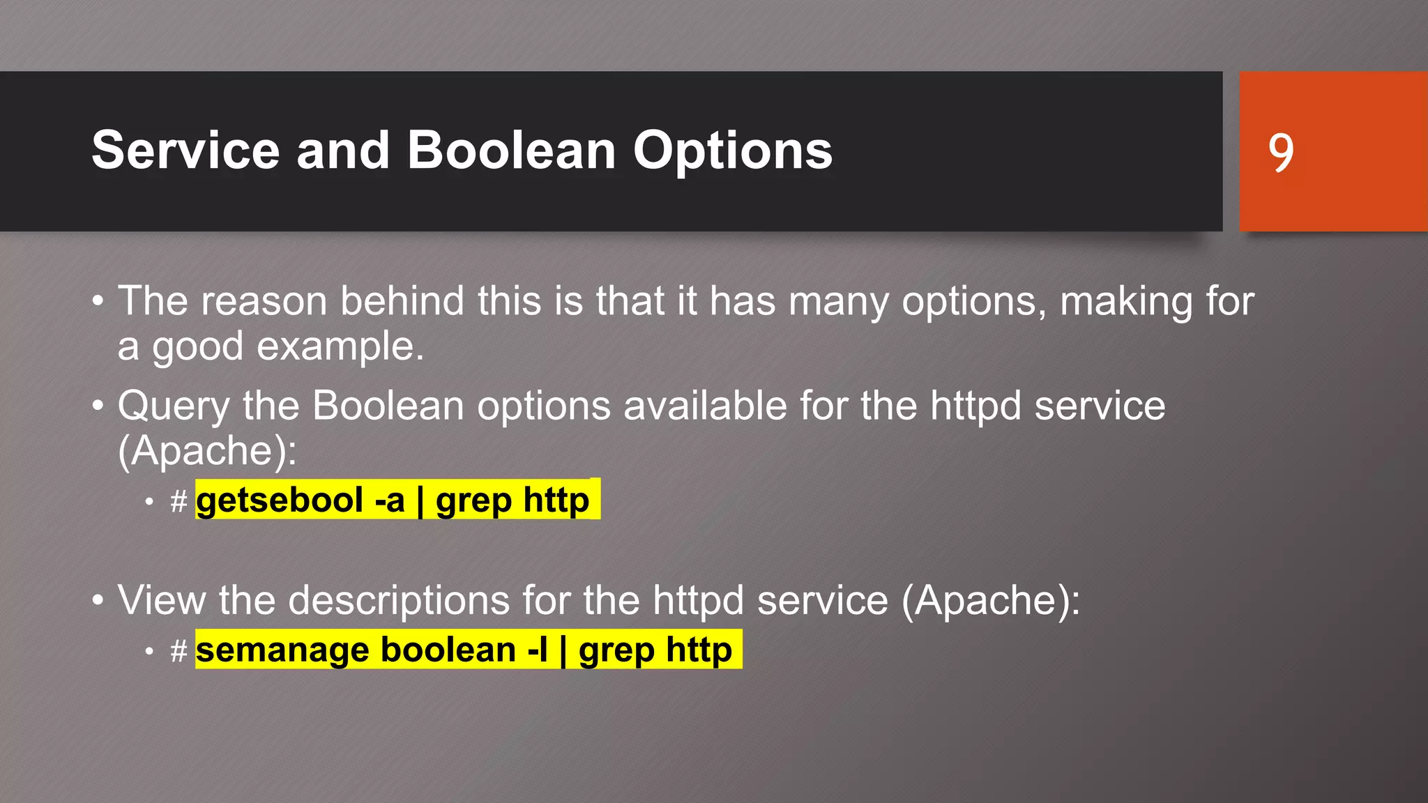 Service and Boolean Options
• The reason behind this is that it has many options, making for
a good example.
• Query the Boolean options available for the httpd service
(Apache):
• # getsebool -a | grep http
• View the descriptions for the httpd service (Apache):
• # semanage boolean -l | grep http
9
 