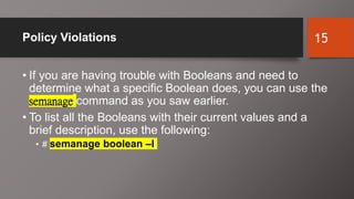 Policy Violations
• If you are having trouble with Booleans and need to
determine what a specific Boolean does, you can use the
semanage command as you saw earlier.
• To list all the Booleans with their current values and a
brief description, use the following:
• # semanage boolean –l
15
 