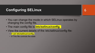 Configuring SELinux
• You can change the mode in which SELinux operates by
changing the config file.
• The main config file is /etc/selinux/config.
• View the current details of the /etc/selinux/config file:
• # cat /etc/selinux/config
• # This file controls the state
6
 