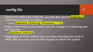 config file
• Aside from editing the config file, you can also use the setenforce
command to change the status.
• Syntax: setenforce [ Enforcing | Permissive | 1 | 0 ]
• If the current mode is permissive, you can change it to enforcing with
the following:
• # setenforce enforcing
• Regardless of which method you use when changing the mode in
which SELinux runs, you are still required to reboot the system.
7
 
