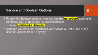 Service and Boolean Options
• To view the Boolean options, you can use the getsebool command
combined with grep to look for specific options.
• Syntax: getsebool [-a | boolean]
• Although you have not installed a web server yet, let’s look at the
Boolean options from it anyway.
8
 