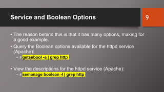 Service and Boolean Options
• The reason behind this is that it has many options, making for
a good example.
• Query the Boolean options available for the httpd service
(Apache):
• # getsebool -a | grep http
• View the descriptions for the httpd service (Apache):
• # semanage boolean -l | grep http
9
 