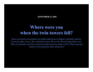 SEPTEMBER 11, 2004 




              Where were you 
          when the twin towers fell? 
 These are mostly aerial photos, probably taken from a chopper; probably military. 
From any other source, they would have been all over the Internet long before now. 
They are dramatic and may contain heretofore unseen images of 9­11 that some may 
                     think are best forgotten. How about you?




                                                                           09.10.02 by JML