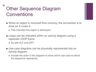 +
Other Sequence Diagram
Conventions
 When an object is removed from memory, the convention is to
draw an X under it.
 This indicates the object is destroyed.
 Loops can be indicated within an activity diagram using a
separate LOOP frame.
 As with ALT and OPT.
 Use-case diagrams can be physically represented into an
activity diagram.
 Include the actor in the diagram to show which use case to which
the sequence represents.
 