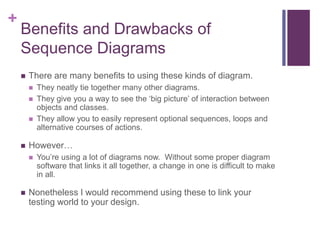 +
Benefits and Drawbacks of
Sequence Diagrams
 There are many benefits to using these kinds of diagram.
 They neatly tie together many other diagrams.
 They give you a way to see the ‘big picture’ of interaction between
objects and classes.
 They allow you to easily represent optional sequences, loops and
alternative courses of actions.
 However…
 You’re using a lot of diagrams now. Without some proper diagram
software that links it all together, a change in one is difficult to make
in all.
 Nonetheless I would recommend using these to link your
testing world to your design.
 