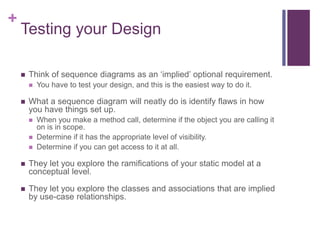 +
Testing your Design
 Think of sequence diagrams as an ‘implied’ optional requirement.
 You have to test your design, and this is the easiest way to do it.
 What a sequence diagram will neatly do is identify flaws in how
you have things set up.
 When you make a method call, determine if the object you are calling it
on is in scope.
 Determine if it has the appropriate level of visibility.
 Determine if you can get access to it at all.
 They let you explore the ramifications of your static model at a
conceptual level.
 They let you explore the classes and associations that are implied
by use-case relationships.
 