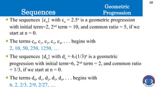 Sequences
10
 The sequences {cn} with cn = 2.5n
is a geometric progression
with initial term=2, 2nd
term = 10, and common ratio = 5, if we
start at n = 0.
 The terms c0, c1, c2, c3, c4, . . . begins with
2, 10, 50, 250, 1250, …
 The sequences {dn} with dn = 6.(1/3)n
is a geometric
progression with initial term=6, 2nd
term = 2, and common ratio
= 1/3, if we start at n = 0.
 The terms d0, d1, d2, d3, d4, . . . begins with
6, 2, 2/3, 2/9, 2/27, …
Geometric
Progression
 