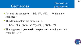 Sequences
11
 Assume the sequence: 1, 1/3, 1/9, 1/27, … What is the
sequence?
 The denominators are powers of 3.
1, 1/3= 1/3, (1/3)/3=1/(3*3)=1/9, (1/9)/3=1/27
 This suggests a geometric progression: ark
with a=1 and
r=1/3 is (1/3 )n
Geometric
progression
 