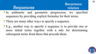 Sequences
12
 In arithmetic and geometric progression, we specified
sequences by providing explicit formulas for their terms.
 There are many other ways to specify a sequence.
 E.g., another way to specify a sequence is to provide one or
more initial terms together with a rule for determining
subsequent terms from those that precede them.
Recurrence
relation
 