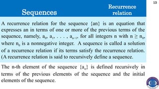 Sequences
13
A recurrence relation for the sequence {an} is an equation that
expresses an in terms of one or more of the previous terms of the
sequence, namely, a0, a1, . . . , an−1, for all integers n with n ≥ n0,
where n0 is a nonnegative integer. A sequence is called a solution
of a recurrence relation if its terms satisfy the recurrence relation.
(A recurrence relation is said to recursively define a sequence.
Recurrence
relation
The n-th element of the sequence {an} is defined recursively in
terms of the previous elements of the sequence and the initial
elements of the sequence.
 