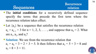 Sequences
14
 The initial conditions for a recursively defined sequence
specify the terms that precede the first term where the
recurrence relation takes effect.
 Let {an} be a sequence that satisfies the recurrence relation
an = an−1 + 3 for n = 1, 2, 3, . . . , and suppose that a0 = 2. What
are a1, a2, and a3?
 Solution: We see from the recurrence relation that
a1 = a0 + 3 = 2 + 3 = 5. It then follows that a2 = 5 + 3 = 8 and
a3 = 8 + 3 = 11.
Recurrence
relation
 