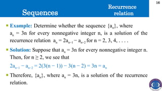 Sequences
16
 Example: Determine whether the sequence {an}, where
an = 3n for every nonnegative integer n, is a solution of the
recurrence relation an = 2an−1 − an−2 for n = 2, 3, 4, . . . .
 Solution: Suppose that an = 3n for every nonnegative integer n.
Then, for n ≥ 2, we see that
2an−1 − an−2 = 2(3(n − 1)) − 3(n − 2) = 3n = an
 Therefore, {an}, where an = 3n, is a solution of the recurrence
relation.
Recurrence
relation
 