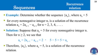 Sequences
18
 Example: Determine whether the sequence {an}, where an = 5
 for every nonnegative integer n, is a solution of the recurrence
relation an = 2an−1 − an−2 for n = 2, 3, 4, . . . .
 Solution: Suppose that an = 5 for every nonnegative integer n.
Then for n ≥ 2, we see that
an = 2an−1 − an−2 = 2 ・ 5 − 5 = 5 = an
 Therefore, {an}, where an = 5, is a solution of the recurrence
relation.
Recurrence
relation
 