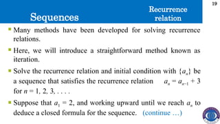 Sequences
19
 Many methods have been developed for solving recurrence
relations.
 Here, we will introduce a straightforward method known as
iteration.
 Solve the recurrence relation and initial condition with {an} be
a sequence that satisfies the recurrence relation an = an−1 + 3
for n = 1, 2, 3, . . . .
 Suppose that a1 = 2, and working upward until we reach an to
deduce a closed formula for the sequence. (continue …)
Recurrence
relation
 
