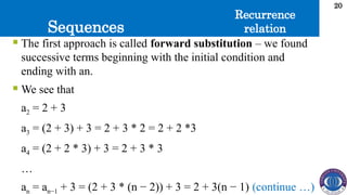 Sequences
20
 The first approach is called forward substitution – we found
successive terms beginning with the initial condition and
ending with an.
 We see that
a2 = 2 + 3
a3 = (2 + 3) + 3 = 2 + 3 * 2 = 2 + 2 *3
a4 = (2 + 2 * 3) + 3 = 2 + 3 * 3
…
an = an−1 + 3 = (2 + 3 * (n − 2)) + 3 = 2 + 3(n − 1) (continue …)
Recurrence
relation
 