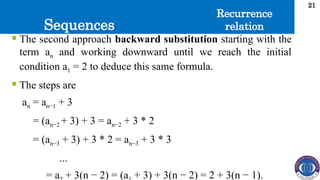 Sequences
21
 The second approach backward substitution starting with the
term an and working downward until we reach the initial
condition a1 = 2 to deduce this same formula.
 The steps are
an = an−1 + 3
= (an−2 + 3) + 3 = an−2 + 3 * 2
= (an−3 + 3) + 3 * 2 = an−3 + 3 * 3
...
= a + 3(n − 2) = (a + 3) + 3(n − 2) = 2 + 3(n − 1).
Recurrence
relation
 