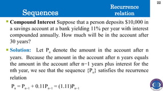 Sequences
22
 Compound Interest Suppose that a person deposits $10,000 in
a savings account at a bank yielding 11% per year with interest
compounded annually. How much will be in the account after
30 years?
 Solution: Let Pn denote the amount in the account after n
years. Because the amount in the account after n years equals
the amount in the account after n−1 years plus interest for the
nth year, we see that the sequence {Pn} satisfies the recurrence
relation
Pn = Pn−1 + 0.11Pn−1 = (1.11)Pn−1
Recurrence
relation
 