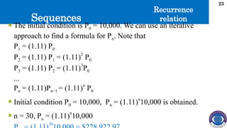 Sequences
23
 The initial condition is P0 = 10,000. We can use an iterative
approach to find a formula for Pn. Note that
P1 = (1.11) P0
P2 = (1.11) P1 = (1.11)
2
P0
P3 = (1.11) P2 = (1.11)
3
P0
...
Pn = (1.11)Pn−1 = (1.11)n
P0
 Initial condition P0 = 10,000, Pn = (1.11)n
10,000 is obtained.
 n = 30, Pn = (1.11)
n
10,000
30
Recurrence
relation
 
