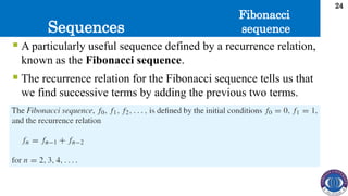 Sequences
24
 A particularly useful sequence defined by a recurrence relation,
known as the Fibonacci sequence.
 The recurrence relation for the Fibonacci sequence tells us that
we find successive terms by adding the previous two terms.
Fibonacci
sequence
 